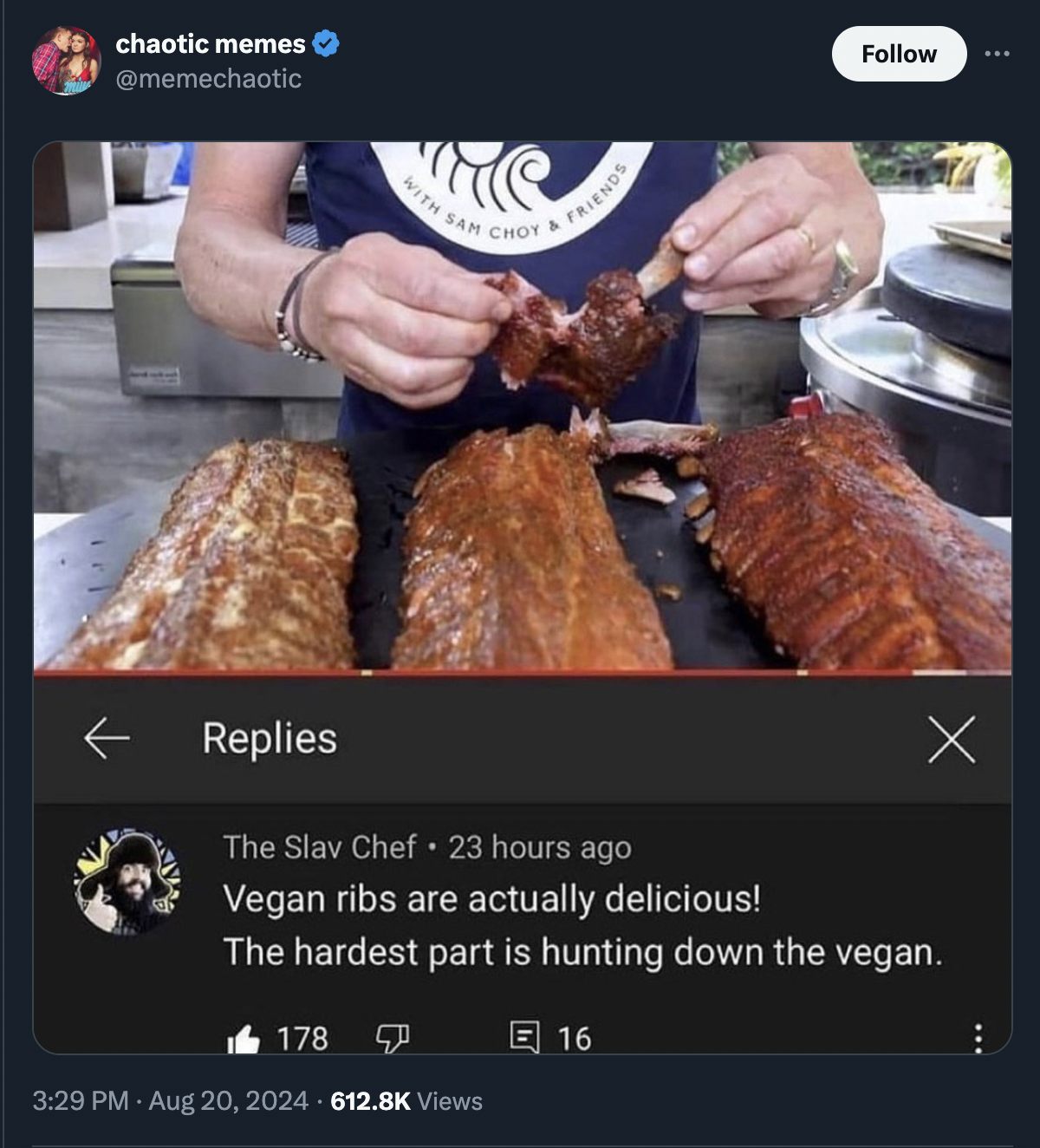 chaotic memes With San Chot & I Friends Replies The Slav Chef 23 hours ago Vegan ribs are actually delicious! The hardest part is hunting down the vegan. 178 Views 16